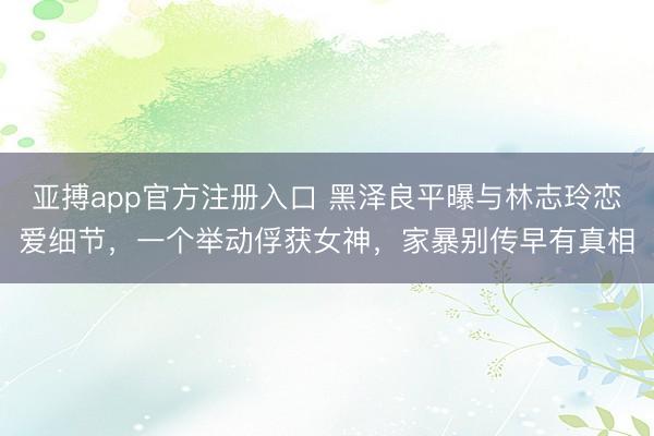 亚搏app官方注册入口 黑泽良平曝与林志玲恋爱细节，一个举动俘获女神，家暴别传早有真相