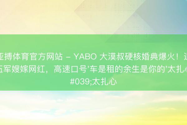 亚搏体育官方网站 - YABO 大漠叔硬核婚典爆火！退伍军嫂嫁网红，高速口号'车是租的余生是你的'太扎心