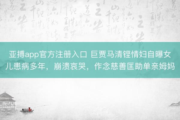 亚搏app官方注册入口 巨贾马清铿情妇自曝女儿患病多年，崩溃哀哭，作念慈善匡助单亲姆妈