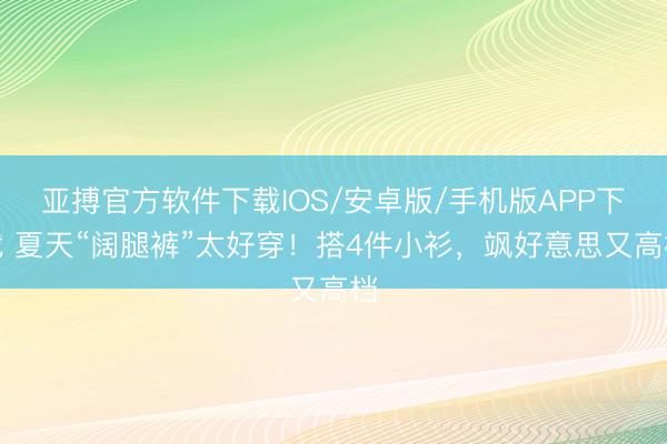 亚搏官方软件下载IOS/安卓版/手机版APP下载 夏天“阔腿裤”太好穿！搭4件小衫，飒好意思又高档