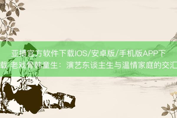 亚搏官方软件下载IOS/安卓版/手机版APP下载 老戏骨韩童生：演艺东谈主生与温情家庭的交汇