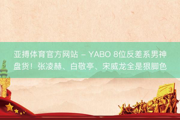亚搏体育官方网站 - YABO 8位反差系男神盘货！张凌赫、白敬亭、宋威龙全是狠脚色