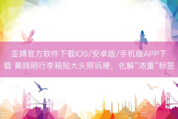 亚搏官方软件下载IOS/安卓版/手机版APP下载 黄晓明行李箱贴大头照玩梗，化解“浓重”标签