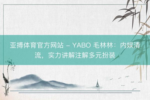 亚搏体育官方网站 - YABO 毛林林：内娱清流，实力讲解注解多元扮装