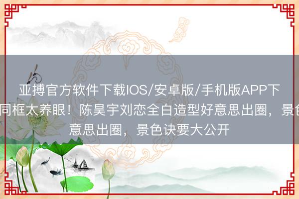 亚搏官方软件下载IOS/安卓版/手机版APP下载 12年好友同框太养眼！陈昊宇刘恋全白造型好意思出圈，景色诀要大公开