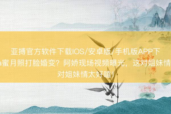 亚搏官方软件下载IOS/安卓版/手机版APP下载 阿Sa蜜月照打脸婚变？阿娇现场视频曝光，这对姐妹情太好嗑！