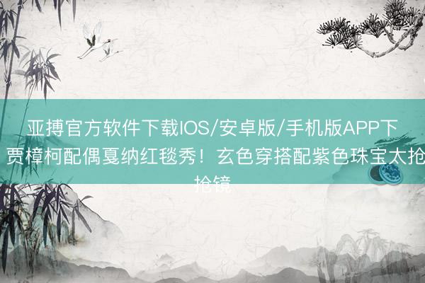 亚搏官方软件下载IOS/安卓版/手机版APP下载 贾樟柯配偶戛纳红毯秀!玄色穿搭配紫色珠宝太抢镜