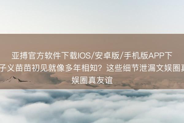 亚搏官方软件下载IOS/安卓版/手机版APP下载 孟子义苗苗初见就像多年相知？这些细节泄漏文娱圈真友谊
