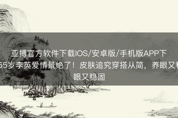 亚搏官方软件下载IOS/安卓版/手机版APP下载 55岁李英爱情景绝了！皮肤追究穿搭从简，养眼又稳固