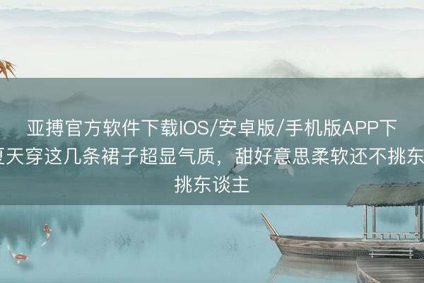 亚搏官方软件下载IOS/安卓版/手机版APP下载 夏天穿这几条裙子超显气质，甜好意思柔软还不挑东谈主