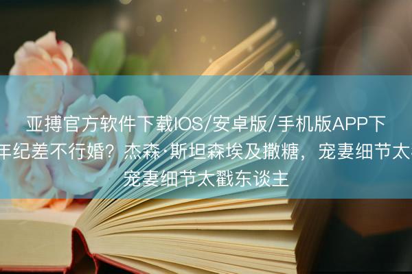 亚搏官方软件下载IOS/安卓版/手机版APP下载 19岁年纪差不行婚？杰森·斯坦森埃及撒糖，宠妻细节太戳东谈主