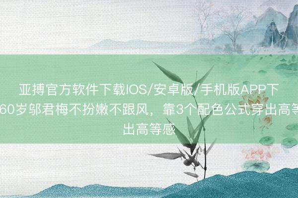 亚搏官方软件下载IOS/安卓版/手机版APP下载 60岁邬君梅不扮嫩不跟风，靠3个配色公式穿出高等感