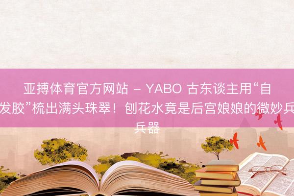 亚搏体育官方网站 - YABO 古东谈主用“自然发胶”梳出满头珠翠！刨花水竟是后宫娘娘的微妙兵器