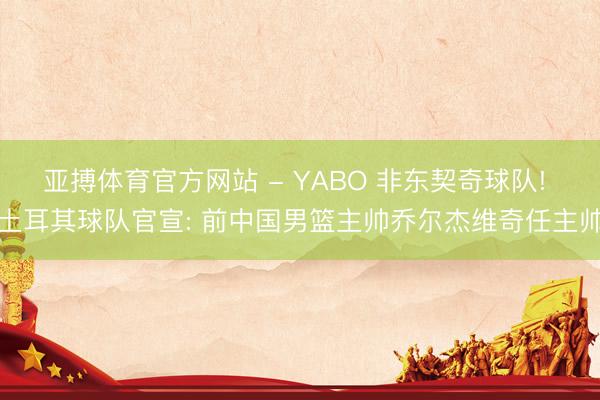 亚搏体育官方网站 - YABO 非东契奇球队! 土耳其球队官宣: 前中国男篮主帅乔尔杰维奇任主帅