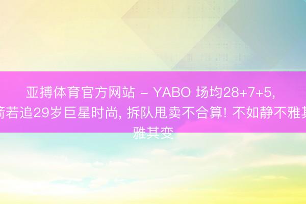 亚搏体育官方网站 - YABO 场均28+7+5， 火箭若追29岁巨星时尚， 拆队甩卖不合算! 不如静不雅其变