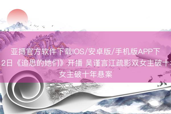 亚搏官方软件下载IOS/安卓版/手机版APP下载 6月2日《追思的她们》开播 吴谨言江疏影双女主破十年悬案