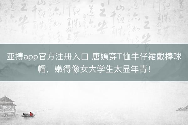 亚搏app官方注册入口 唐嫣穿T恤牛仔裙戴棒球帽，嫩得像女大学生太显年青！