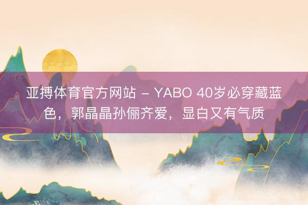 亚搏体育官方网站 - YABO 40岁必穿藏蓝色，郭晶晶孙俪齐爱，显白又有气质