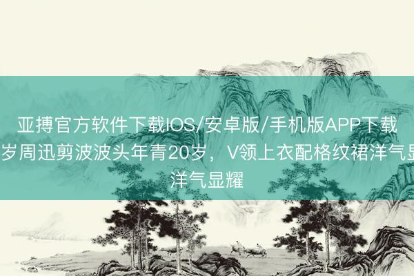 亚搏官方软件下载IOS/安卓版/手机版APP下载 51岁周迅剪波波头年青20岁，V领上衣配格纹裙洋气显耀