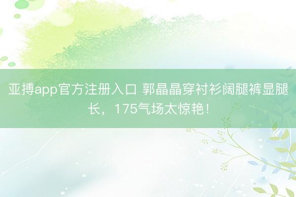 亚搏app官方注册入口 郭晶晶穿衬衫阔腿裤显腿长，175气场太惊艳！