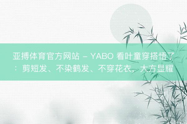 亚搏体育官方网站 - YABO 看叶童穿搭悟了：剪短发、不染鹤发、不穿花衣，大方显耀