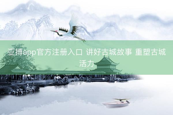 亚搏app官方注册入口 讲好古城故事 重塑古城活力