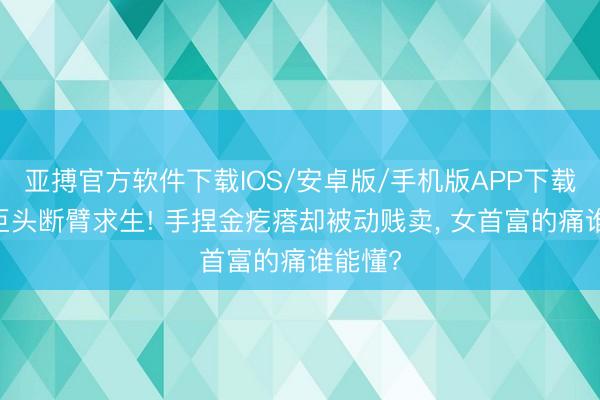 亚搏官方软件下载IOS/安卓版/手机版APP下载 地产巨头断臂求生! 手捏金疙瘩却被动贱卖， 女首富的痛谁能懂?