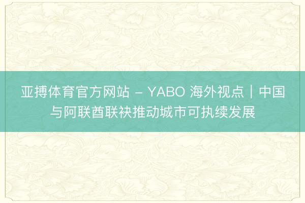 亚搏体育官方网站 - YABO 海外视点｜中国与阿联酋联袂推动城市可执续发展