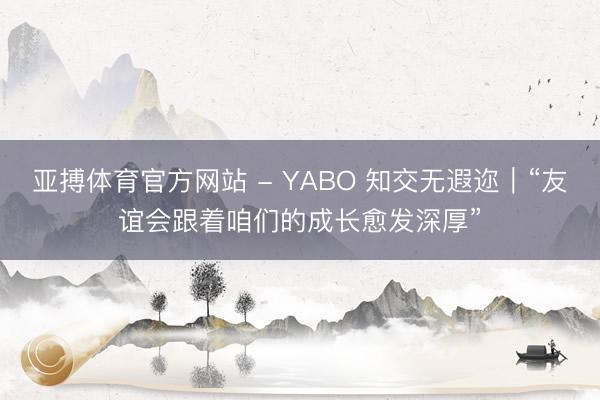 亚搏体育官方网站 - YABO 知交无遐迩｜“友谊会跟着咱们的成长愈发深厚”