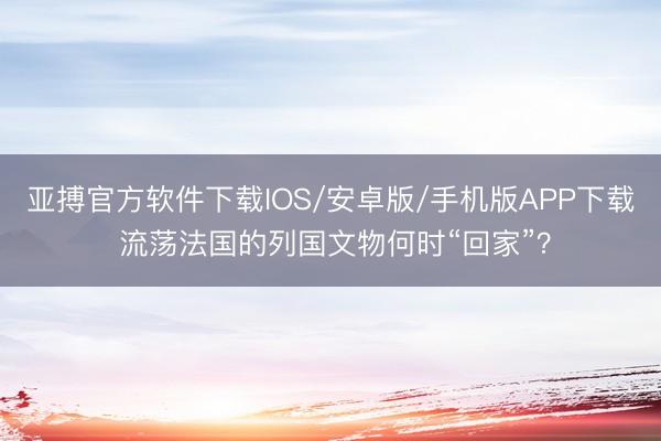 亚搏官方软件下载IOS/安卓版/手机版APP下载 流荡法国的列国文物何时“回家”？