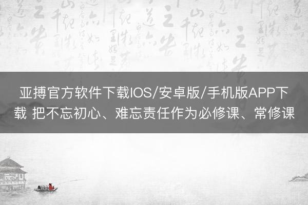 亚搏官方软件下载IOS/安卓版/手机版APP下载 把不忘初心、难忘责任作为必修课、常修课