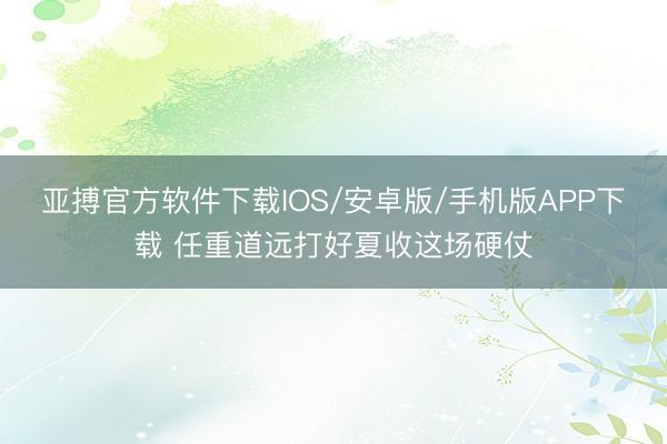 亚搏官方软件下载IOS/安卓版/手机版APP下载 任重道远打好夏收这场硬仗