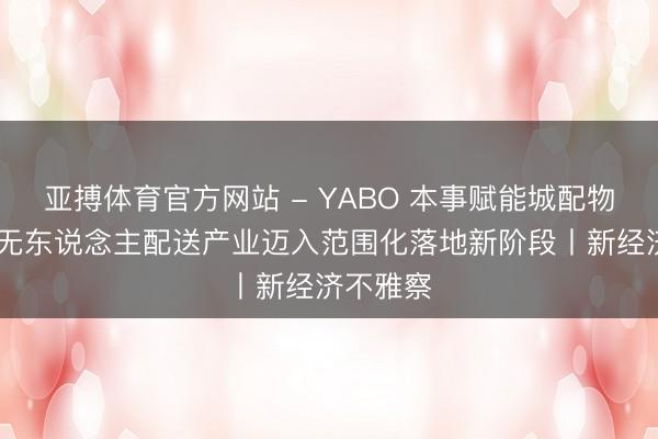 亚搏体育官方网站 - YABO 本事赋能城配物流升级 无东说念主配送产业迈入范围化落地新阶段丨新经济不雅察