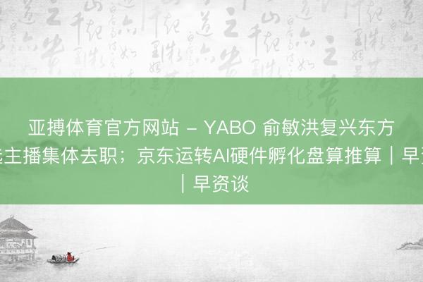 亚搏体育官方网站 - YABO 俞敏洪复兴东方甄选主播集体去职；京东运转AI硬件孵化盘算推算｜早资谈