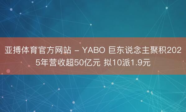 亚搏体育官方网站 - YABO 巨东说念主聚积2025年营收超50亿元 拟10派1.9元