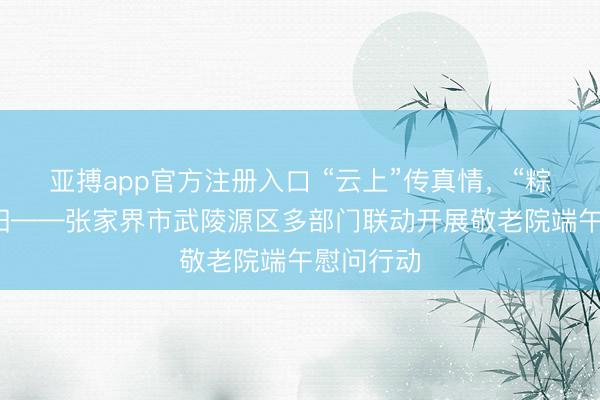 亚搏app官方注册入口 “云上”传真情，“粽”香暖夕阳——张家界市武陵源区多部门联动开展敬老院端午慰问行动
