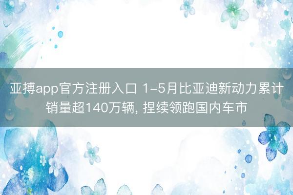 亚搏app官方注册入口 1-5月比亚迪新动力累计销量超140万辆， 捏续领跑国内车市