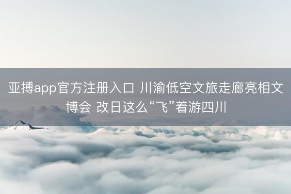 亚搏app官方注册入口 川渝低空文旅走廊亮相文博会 改日这么“飞”着游四川