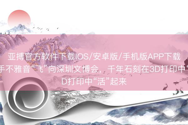 亚搏官方软件下载IOS/安卓版/手机版APP下载 泸县千手不雅音“飞”向深圳文博会，千年石刻在3D打印中“活”起来