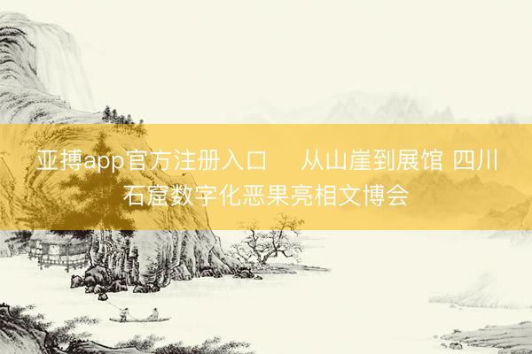 亚搏app官方注册入口 ​从山崖到展馆 四川石窟数字化恶果亮相文博会