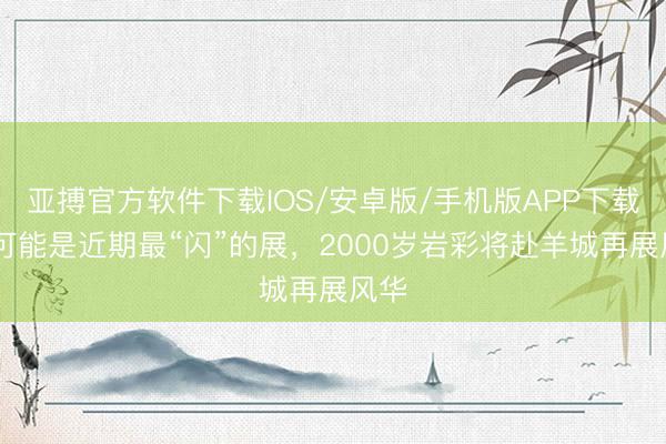 亚搏官方软件下载IOS/安卓版/手机版APP下载 这可能是近期最“闪”的展，2000岁岩彩将赴羊城再展风华