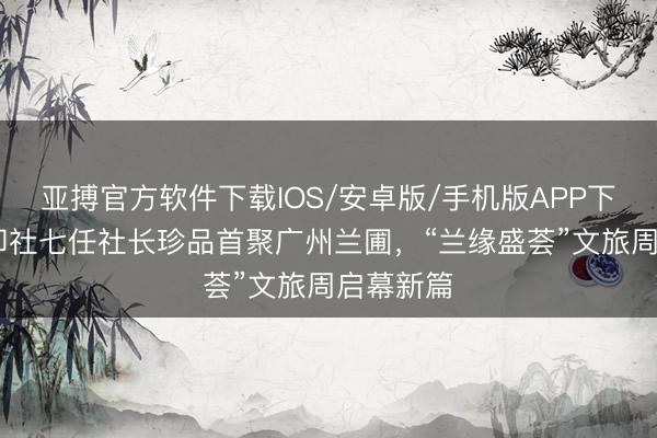 亚搏官方软件下载IOS/安卓版/手机版APP下载 西泠印社七任社长珍品首聚广州兰圃，“兰缘盛荟”文旅周启幕新篇