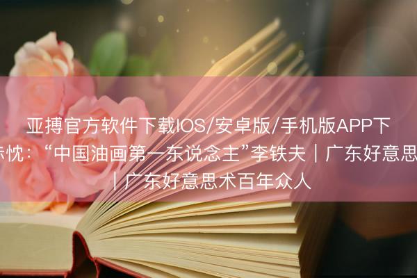 亚搏官方软件下载IOS/安卓版/手机版APP下载 铁笔刻赤忱：“中国油画第一东说念主”李铁夫｜广东好意思术百年众人