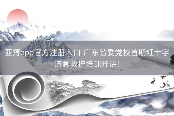 亚搏app官方注册入口 广东省委党校首期红十字济急救护培训开讲！