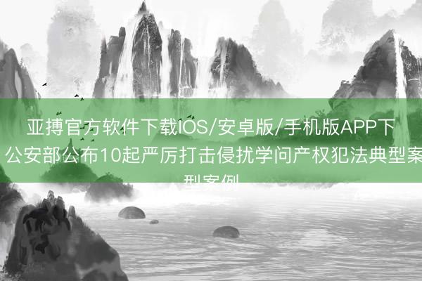 亚搏官方软件下载IOS/安卓版/手机版APP下载 公安部公布10起严厉打击侵扰学问产权犯法典型案例