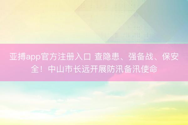 亚搏app官方注册入口 查隐患、强备战、保安全！中山市长远开展防汛备汛使命