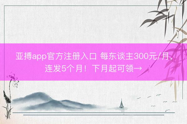 亚搏app官方注册入口 每东谈主300元/月，连发5个月！下月起可领→