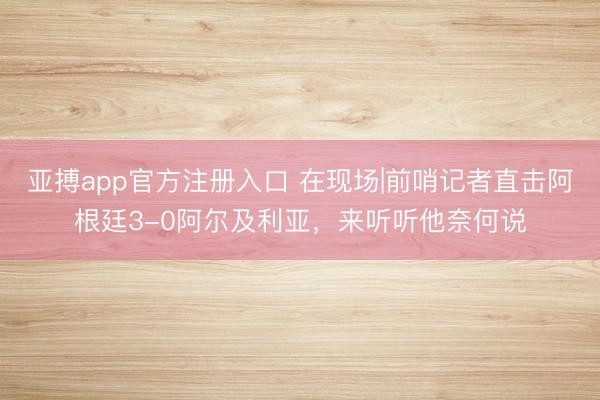 亚搏app官方注册入口 在现场|前哨记者直击阿根廷3-0阿尔及利亚，<a href=
