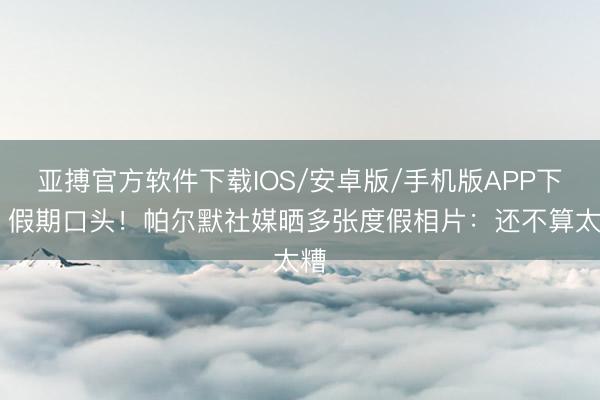 亚搏官方软件下载IOS/安卓版/手机版APP下载 假期口头！帕尔默社媒晒多张度假相片：还不算太糟