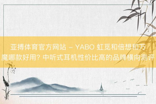 亚搏体育官方网站 - YABO 虹觅和倍想和万魔哪款好用? 中听式耳机性价比高的品牌横向测评